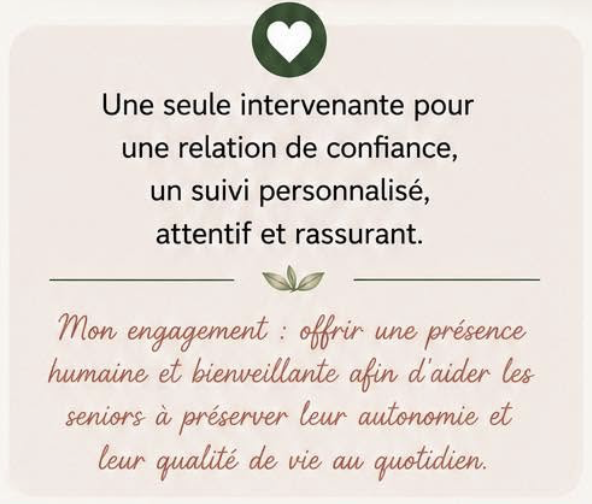 Une seule intervenante pour une relation de confiance, un suivi personnalisé, attentif et rassurant. Mon engagement : offrir une présence humaine et bienveillante afin d'aider les seniors à préserver leur autonomie et leur qualité de vie au quotidien.